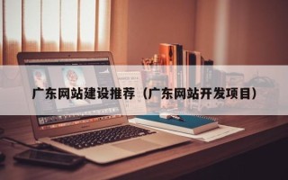 建湖广东网站建设推荐（广东网站开发项目）