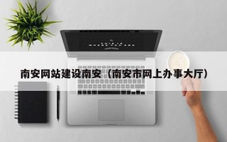 建湖南安网站建设南安（南安市网上办事大厅）